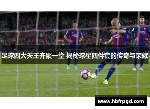 足球四大天王齐聚一堂 揭秘球星四件套的传奇与荣耀