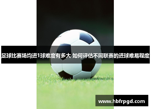 足球比赛场均进1球难度有多大 如何评估不同联赛的进球难易程度